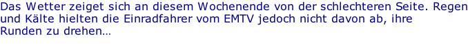 Das Wetter zeiget sich an diesem Wochenende von der schlechteren Seite. Regen und Kälte hielten die Einradfahrer vom EMTV jedoch nicht davon ab, ihre  Runden zu drehen…